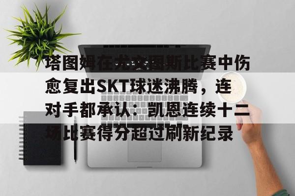开云官方网站-包含塔图姆在尤文图斯比赛中伤愈复出SKT球迷沸腾，连对手都承认：凯恩连续十二场比赛得分超过刷新纪录的词条-开云官方网站